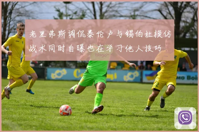 老里弗斯调侃泰伦卢与锡伯杜模仿战术同时自曝也在学习他人技巧