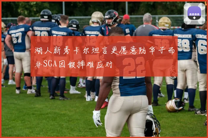 湖人新秀卡尔坦言更愿意防华子而非SGA因假摔难应对