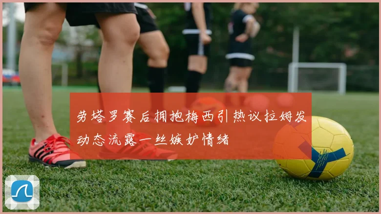劳塔罗赛后拥抱梅西引热议拉姆发动态流露一丝嫉妒情绪