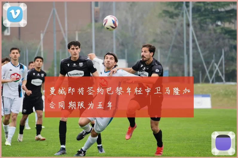 曼城即将签约巴黎年轻中卫马隆加合同期限为五年