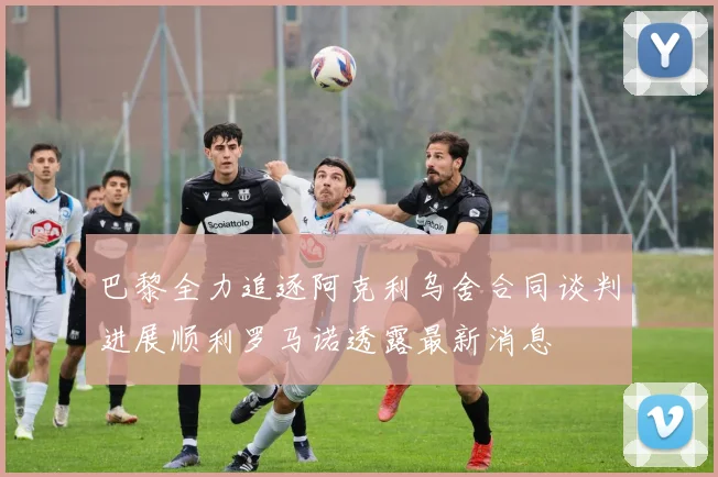 巴黎全力追逐阿克利乌舍合同谈判进展顺利罗马诺透露最新消息