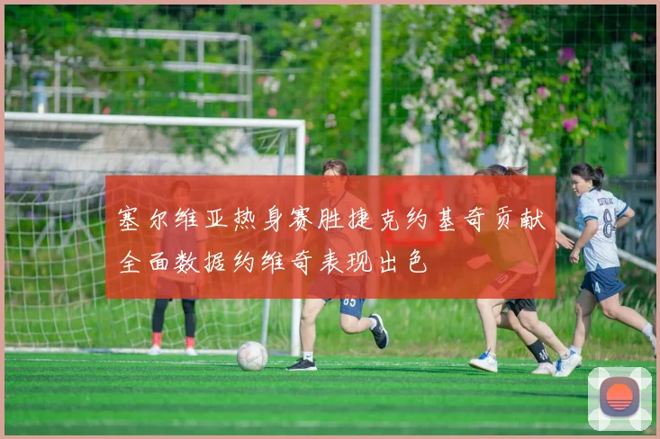 塞尔维亚热身赛胜捷克约基奇贡献全面数据约维奇表现出色
