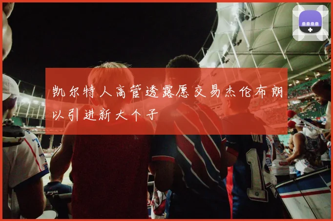 凯尔特人高管透露愿交易杰伦布朗以引进新大个子