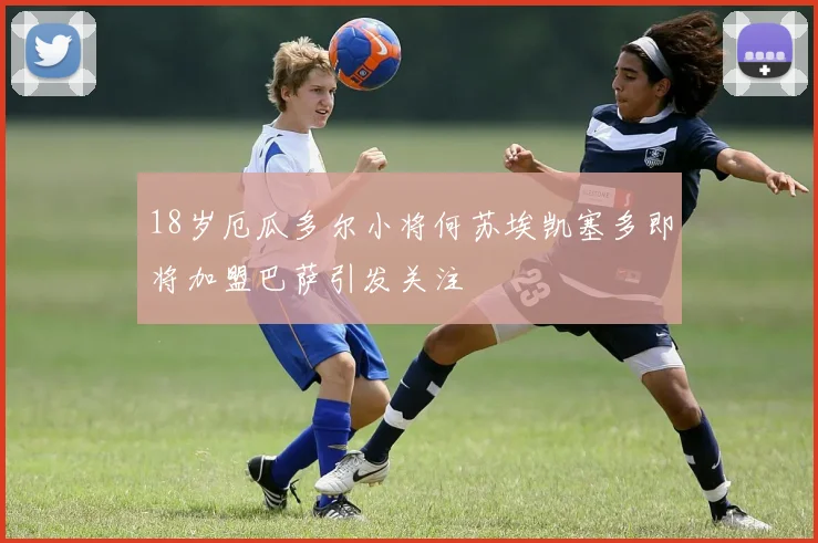 18岁厄瓜多尔小将何苏埃凯塞多即将加盟巴萨引发关注