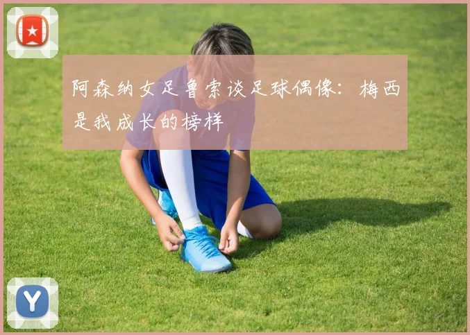 阿森纳女足鲁索谈足球偶像：梅西是我成长的榜样