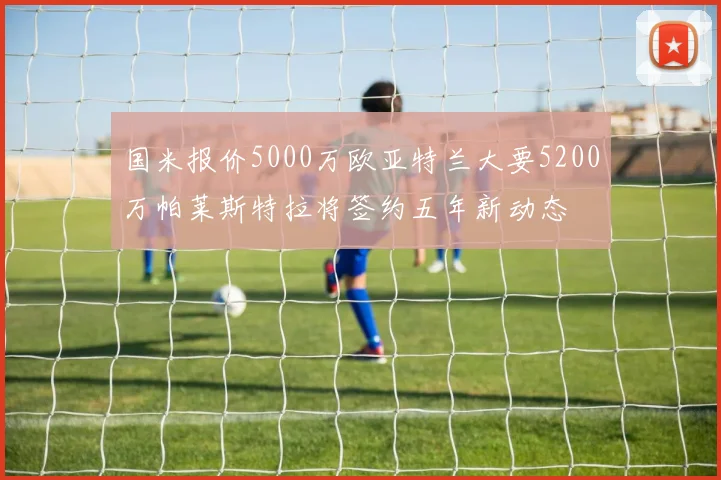 国米报价5000万欧亚特兰大要5200万帕莱斯特拉将签约五年新动态